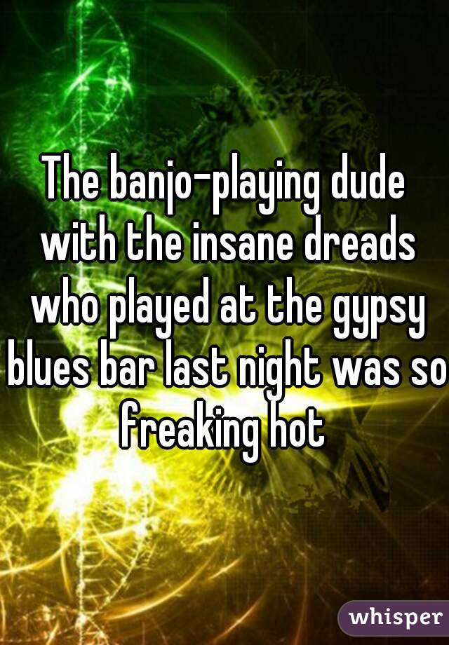 The banjo-playing dude with the insane dreads who played at the gypsy blues bar last night was so freaking hot 
