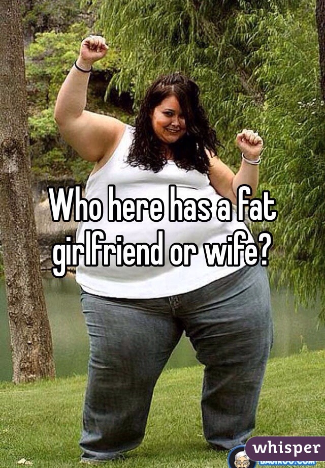 Who here has a fat girlfriend or wife? 