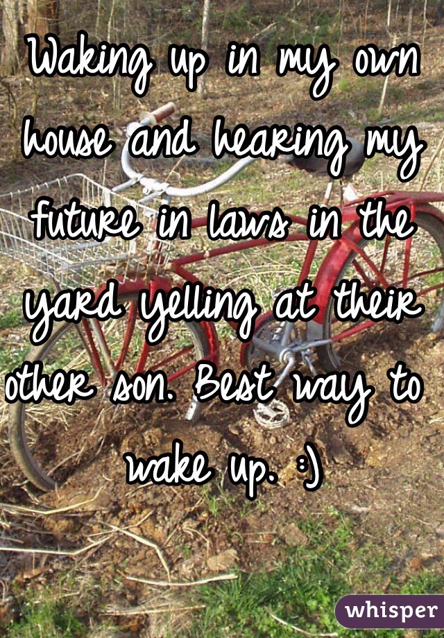 Waking up in my own house and hearing my future in laws in the yard yelling at their other son. Best way to wake up. :) 
