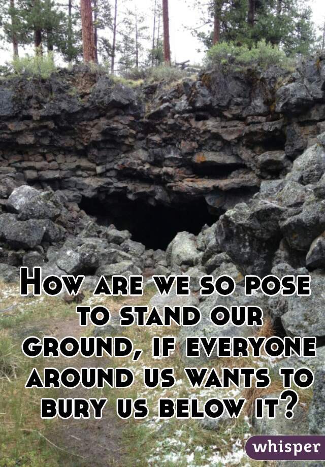 How are we so pose to stand our ground, if everyone around us wants to bury us below it?
