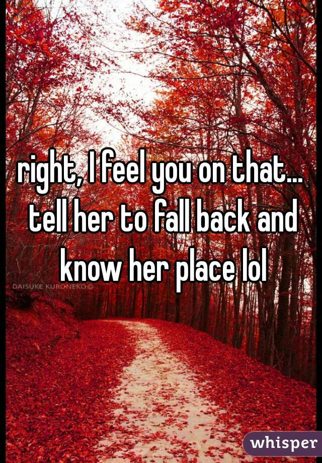 right, I feel you on that... tell her to fall back and know her place lol