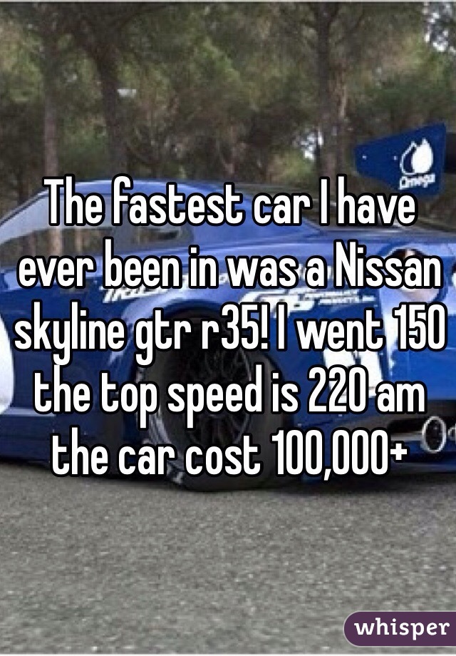 The fastest car I have ever been in was a Nissan skyline gtr r35! I went 150 the top speed is 220 am the car cost 100,000+