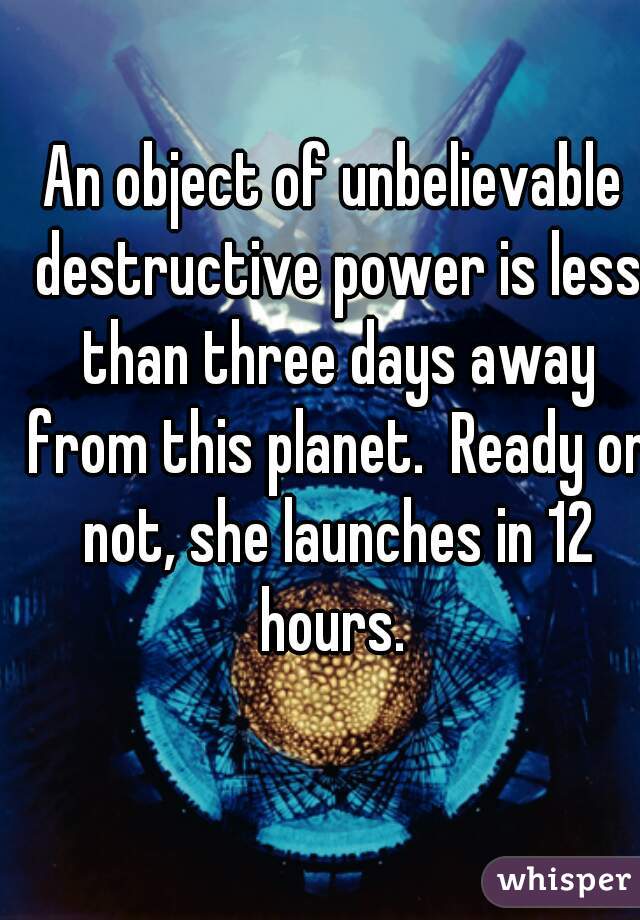An object of unbelievable destructive power is less than three days away from this planet.  Ready or not, she launches in 12 hours. 