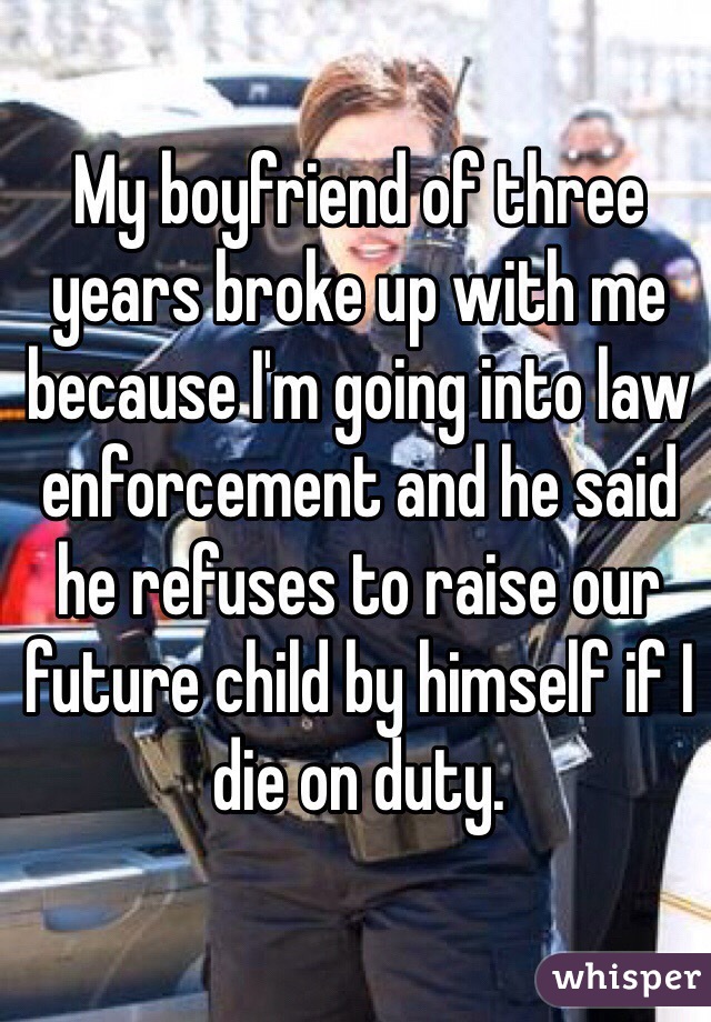 My boyfriend of three years broke up with me because I'm going into law enforcement and he said he refuses to raise our future child by himself if I 
die on duty. 