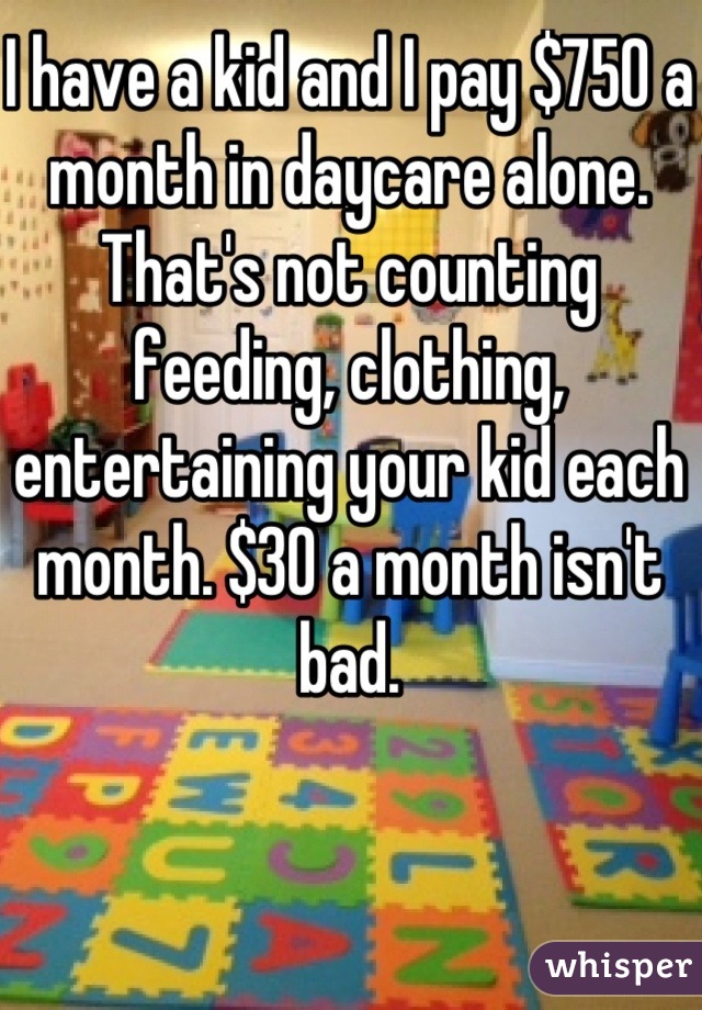 I have a kid and I pay $750 a month in daycare alone. That's not counting feeding, clothing, entertaining your kid each month. $30 a month isn't bad.