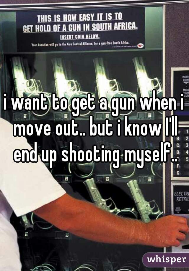 i want to get a gun when i move out.. but i know I'll end up shooting myself..