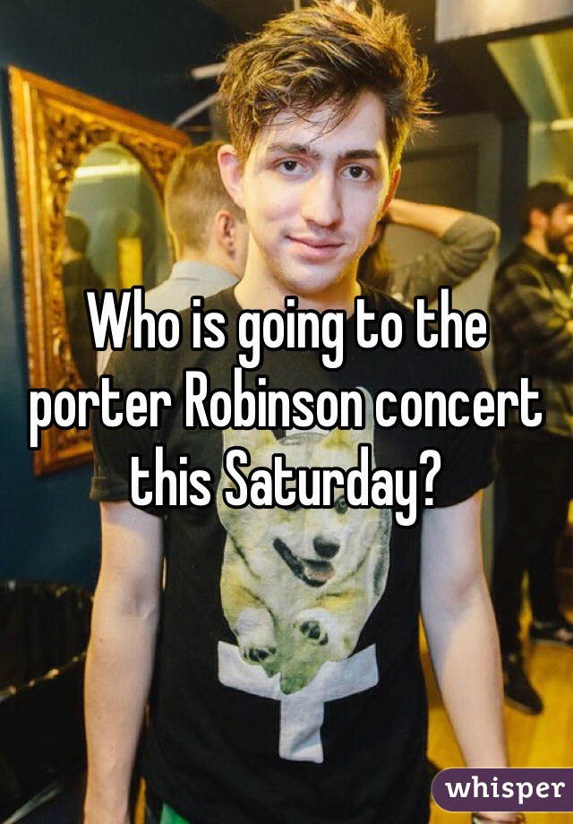 Who is going to the porter Robinson concert this Saturday? 