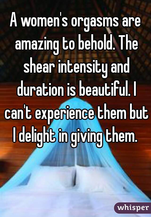 A women's orgasms are amazing to behold. The shear intensity and duration is beautiful. I can't experience them but I delight in giving them. 