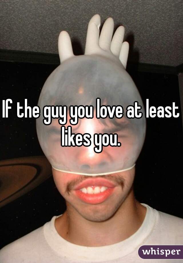 If the guy you love at least likes you. 