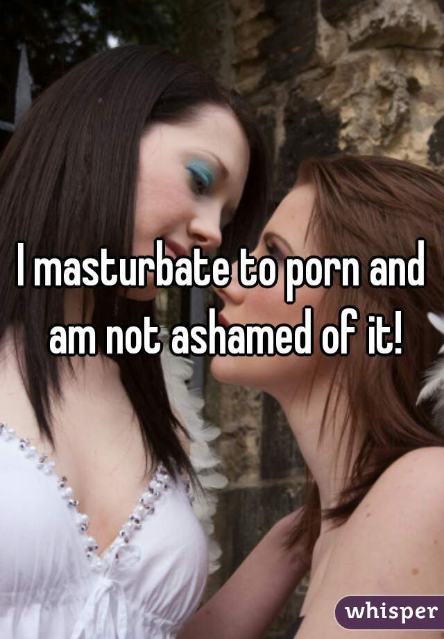 I masturbate to porn and am not ashamed of it!