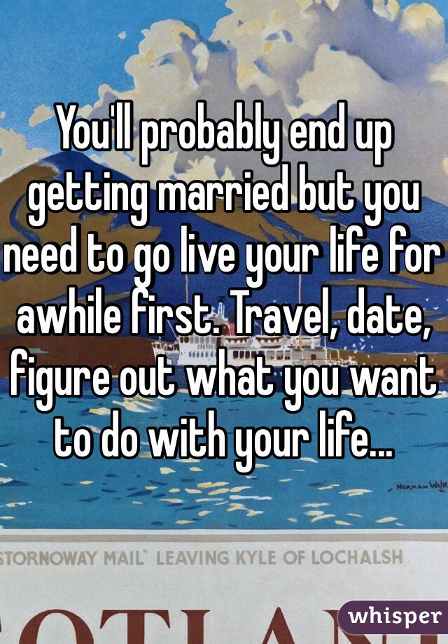 You'll probably end up getting married but you need to go live your life for awhile first. Travel, date, figure out what you want to do with your life... 