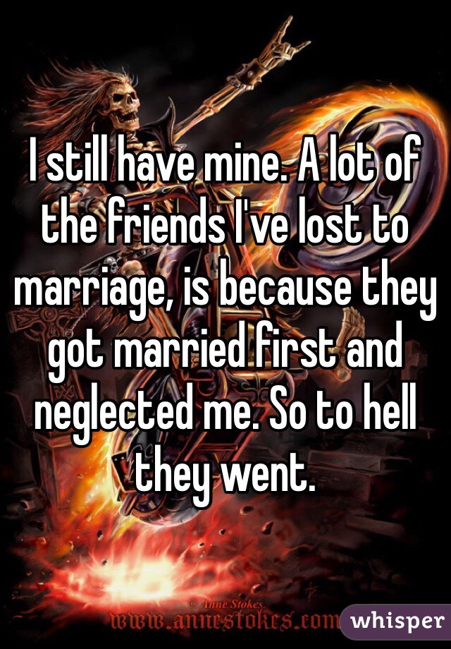 I still have mine. A lot of the friends I've lost to marriage, is because they got married first and neglected me. So to hell they went. 