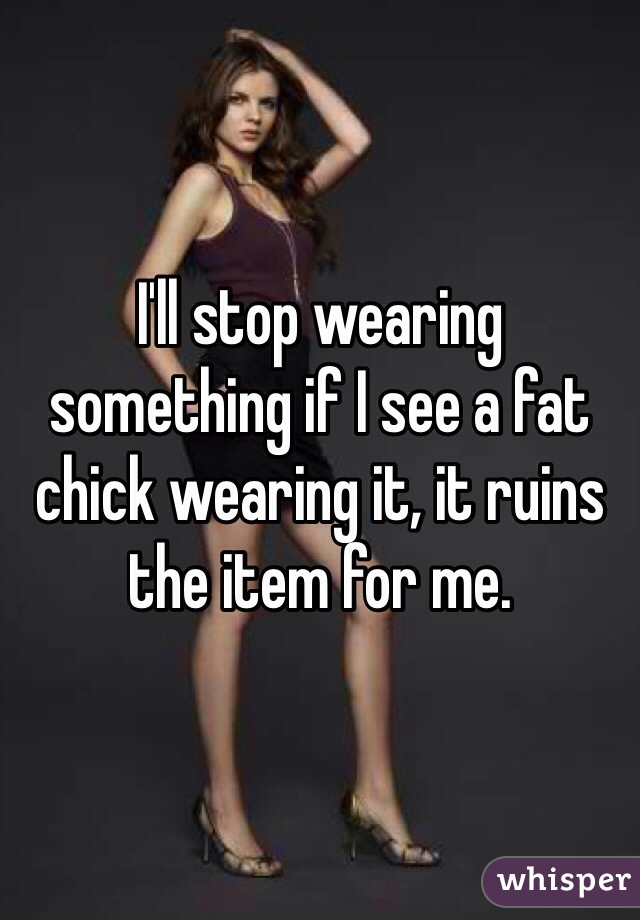 I'll stop wearing something if I see a fat chick wearing it, it ruins the item for me.