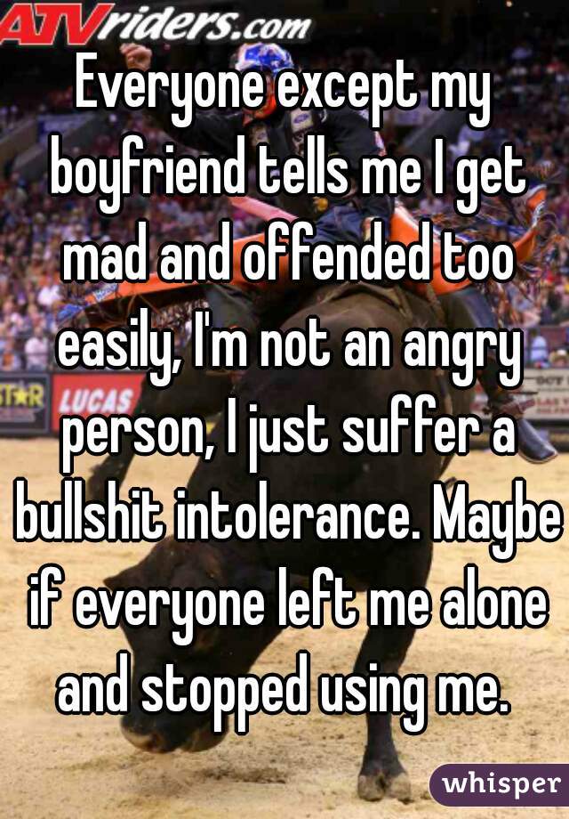 Everyone except my boyfriend tells me I get mad and offended too easily, I'm not an angry person, I just suffer a bullshit intolerance. Maybe if everyone left me alone and stopped using me. 