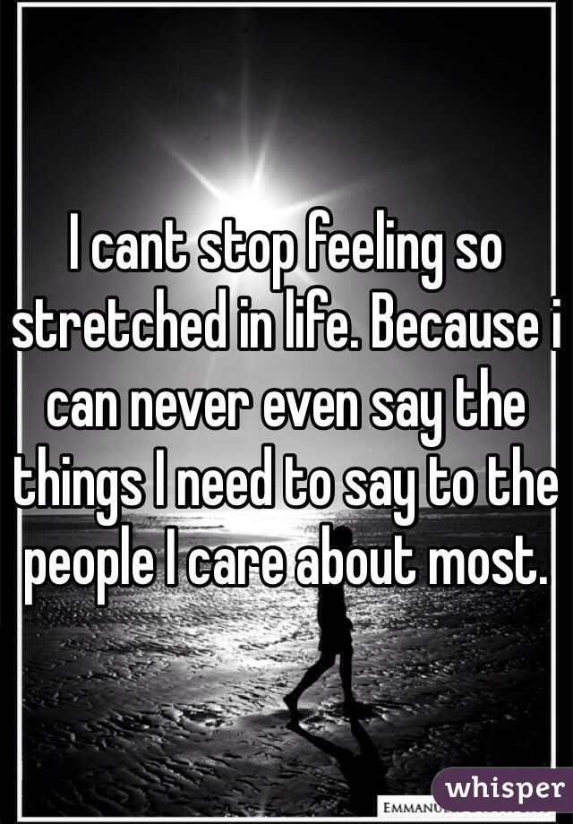 I cant stop feeling so stretched in life. Because i can never even say the things I need to say to the people I care about most.