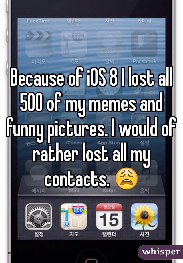Because of iOS 8 I lost all 500 of my memes and funny pictures. I would of rather lost all my contacts. 😩