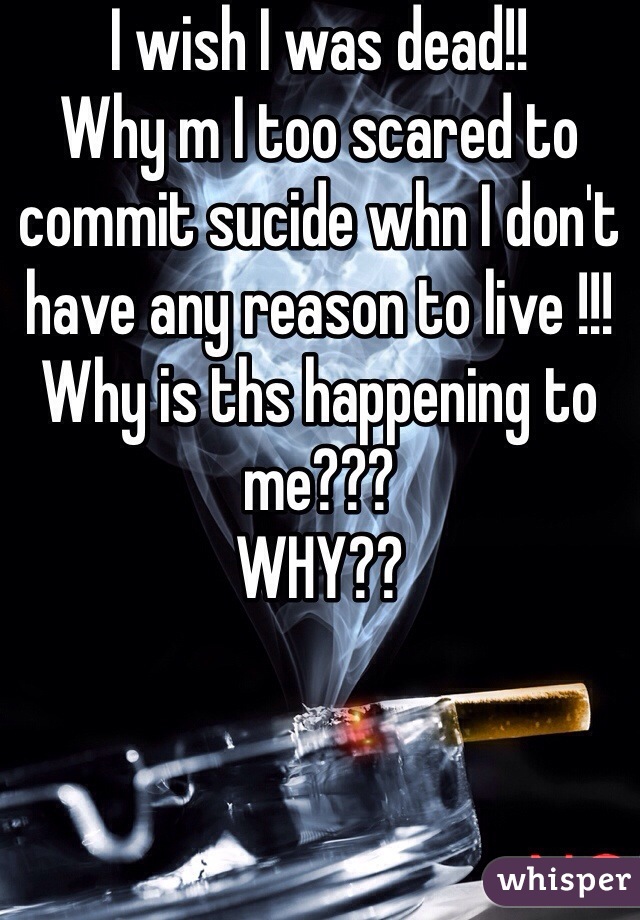 I wish I was dead!!
Why m I too scared to commit sucide whn I don't have any reason to live !!!
Why is ths happening to me???
WHY??