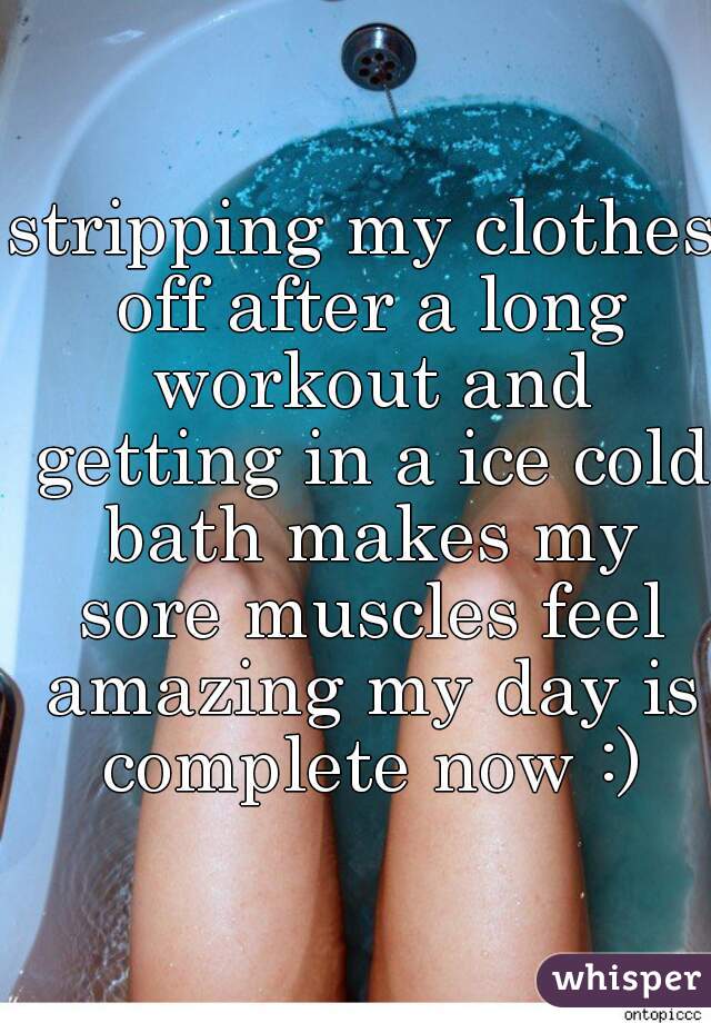 stripping my clothes off after a long workout and getting in a ice cold bath makes my sore muscles feel amazing my day is complete now :)