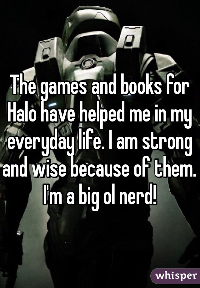 The games and books for Halo have helped me in my everyday life. I am strong and wise because of them. I'm a big ol nerd!