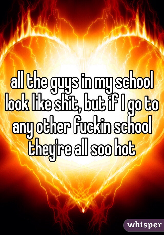 all the guys in my school look like shit, but if I go to any other fuckin school they're all soo hot