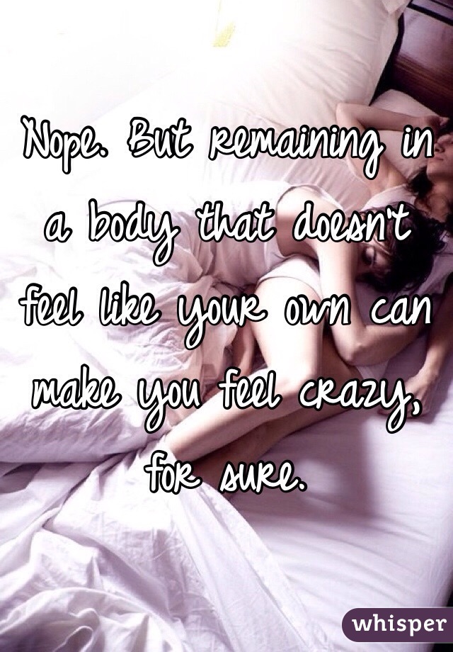 Nope. But remaining in a body that doesn't feel like your own can make you feel crazy, for sure.