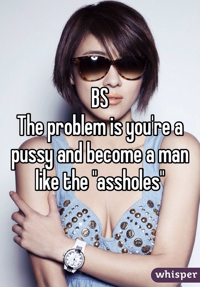 BS
The problem is you're a pussy and become a man like the "assholes"