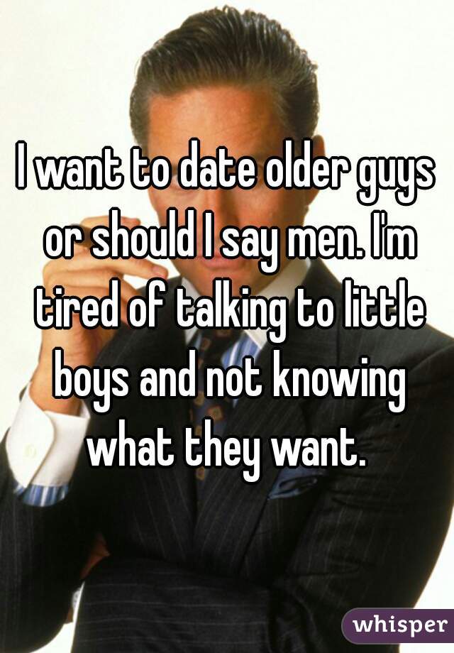 I want to date older guys or should I say men. I'm tired of talking to little boys and not knowing what they want. 