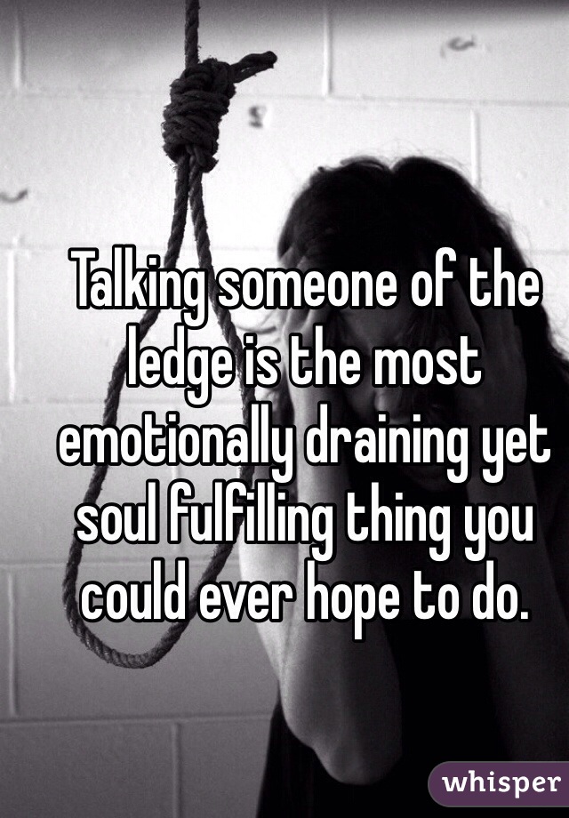 Talking someone of the ledge is the most emotionally draining yet soul fulfilling thing you could ever hope to do. 