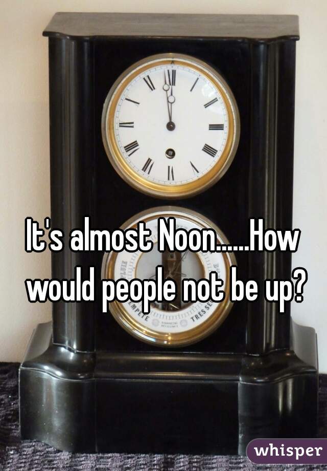 It's almost Noon......How would people not be up?