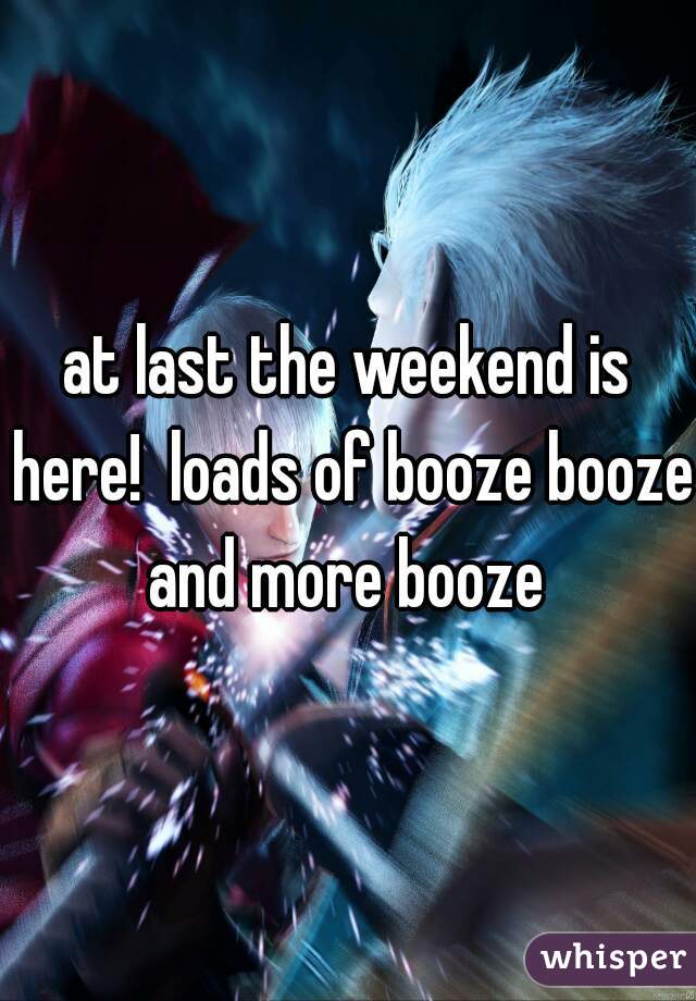 at last the weekend is here!  loads of booze booze and more booze 