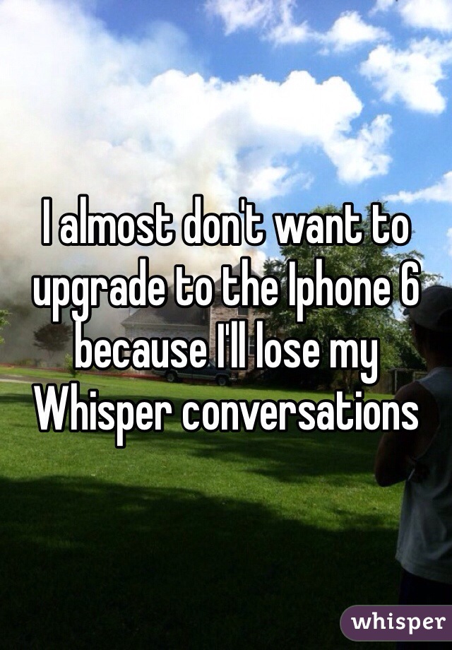 I almost don't want to upgrade to the Iphone 6 because I'll lose my Whisper conversations