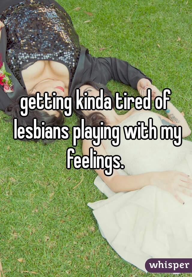getting kinda tired of lesbians playing with my feelings. 