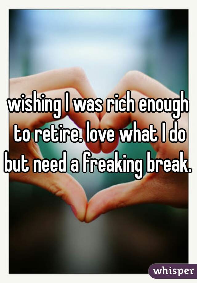 wishing I was rich enough to retire. love what I do but need a freaking break. 