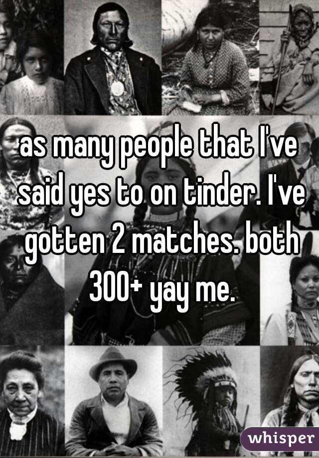 as many people that I've said yes to on tinder. I've gotten 2 matches. both 300+ yay me.