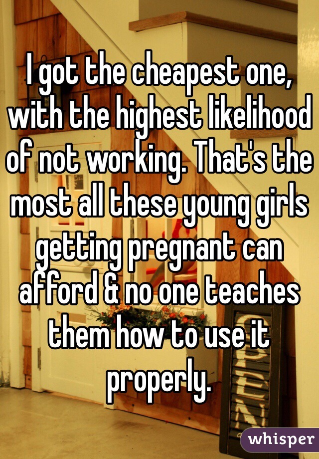 I got the cheapest one, with the highest likelihood of not working. That's the most all these young girls getting pregnant can afford & no one teaches them how to use it properly.