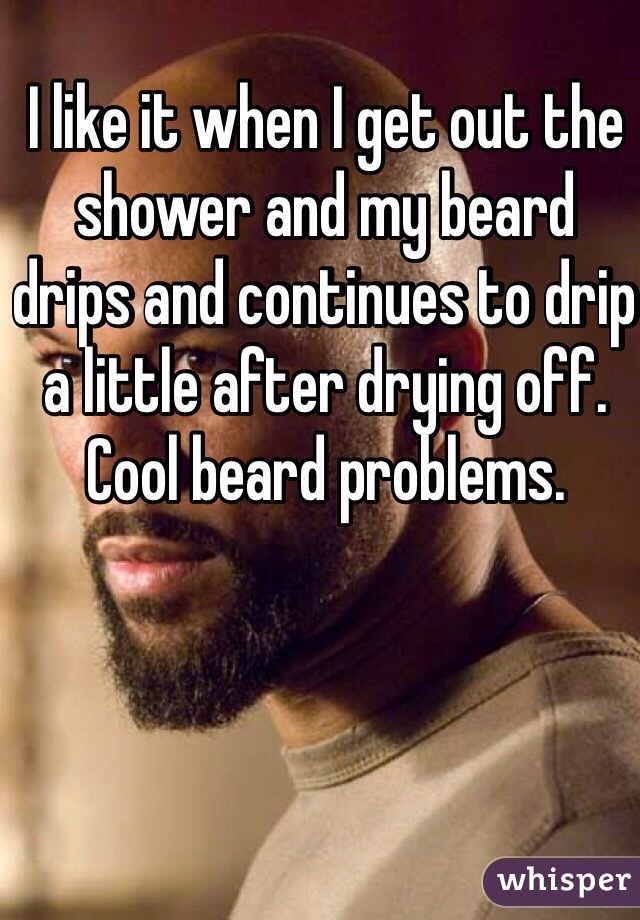 I like it when I get out the shower and my beard drips and continues to drip a little after drying off. Cool beard problems. 