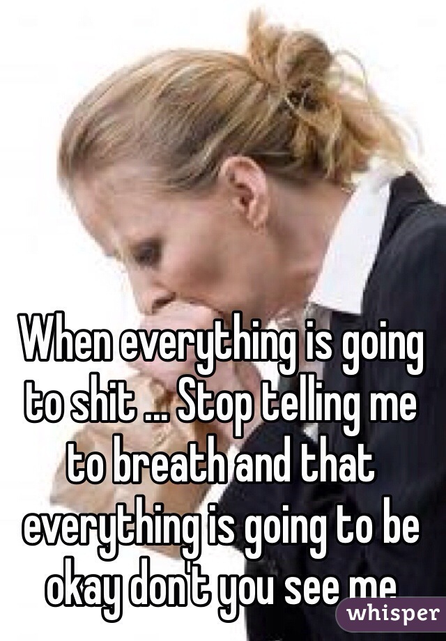 When everything is going to shit ... Stop telling me to breath and that everything is going to be okay don't you see me 