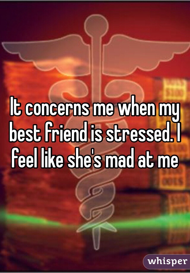 It concerns me when my best friend is stressed. I feel like she's mad at me