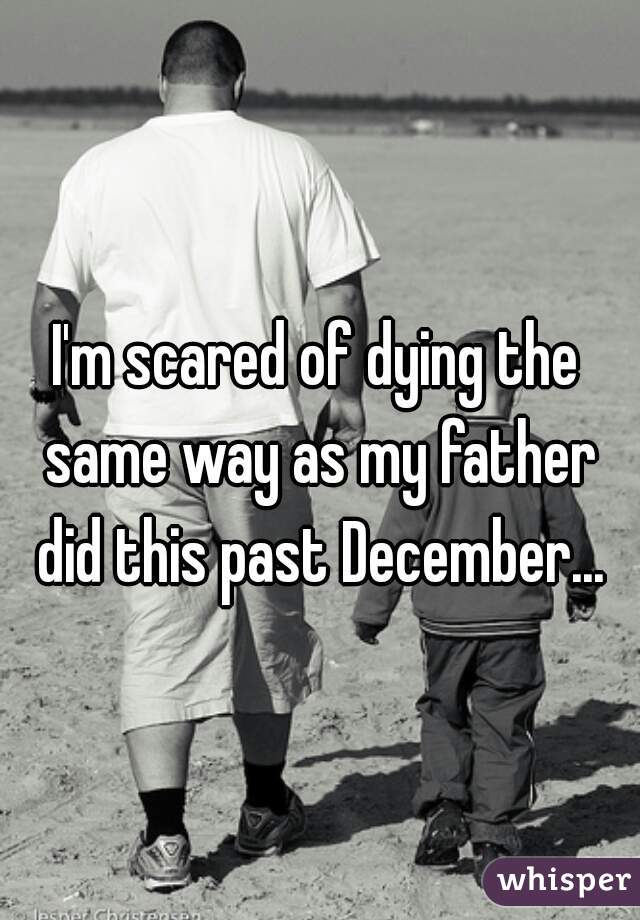 I'm scared of dying the same way as my father did this past December...