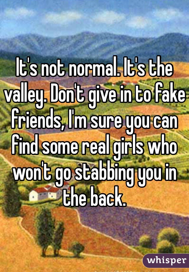 It's not normal. It's the valley. Don't give in to fake friends, I'm sure you can find some real girls who won't go stabbing you in the back. 