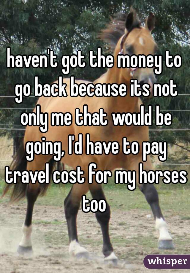 haven't got the money to go back because its not only me that would be going, I'd have to pay travel cost for my horses too 