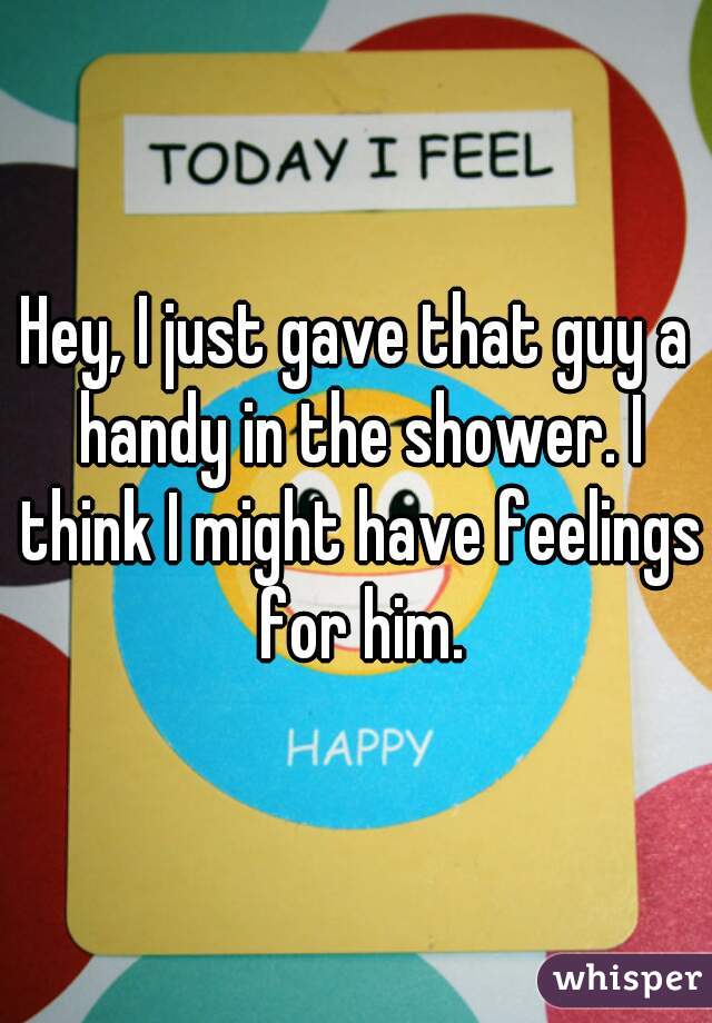 Hey, I just gave that guy a handy in the shower. I think I might have feelings for him.