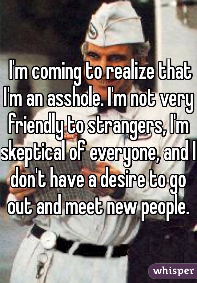 I'm coming to realize that I'm an asshole. I'm not very friendly to strangers, I'm skeptical of everyone, and I don't have a desire to go out and meet new people. 
