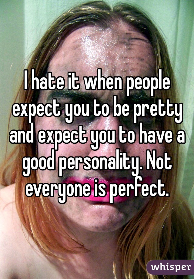 I hate it when people expect you to be pretty and expect you to have a good personality. Not everyone is perfect. 