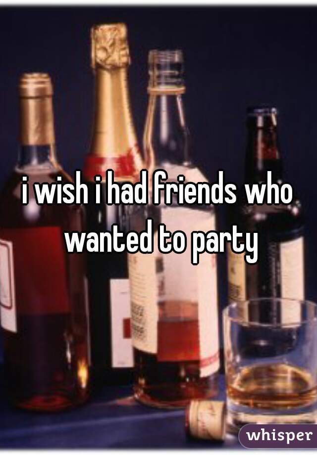 i wish i had friends who wanted to party