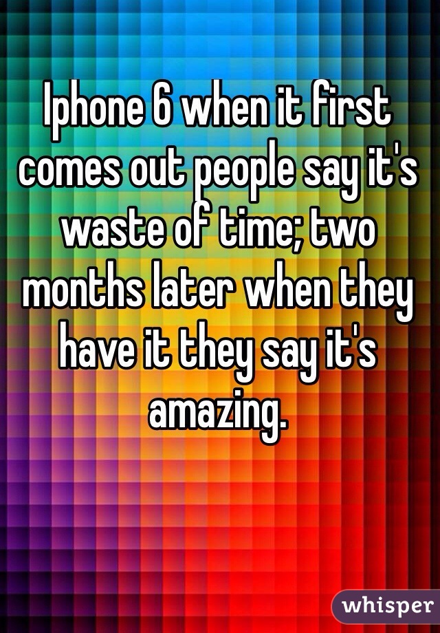Iphone 6 when it first comes out people say it's waste of time; two months later when they have it they say it's amazing.
