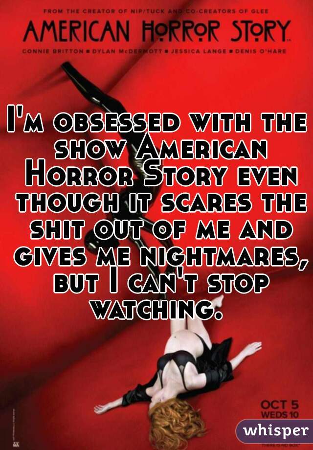 I'm obsessed with the show American Horror Story even though it scares the shit out of me and gives me nightmares, but I can't stop watching. 