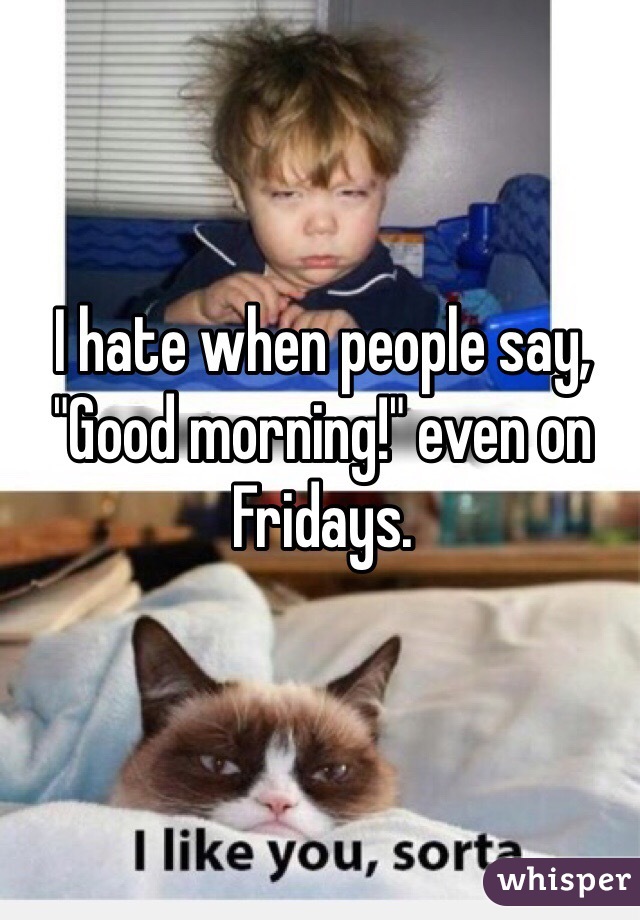 I hate when people say, "Good morning!" even on Fridays. 