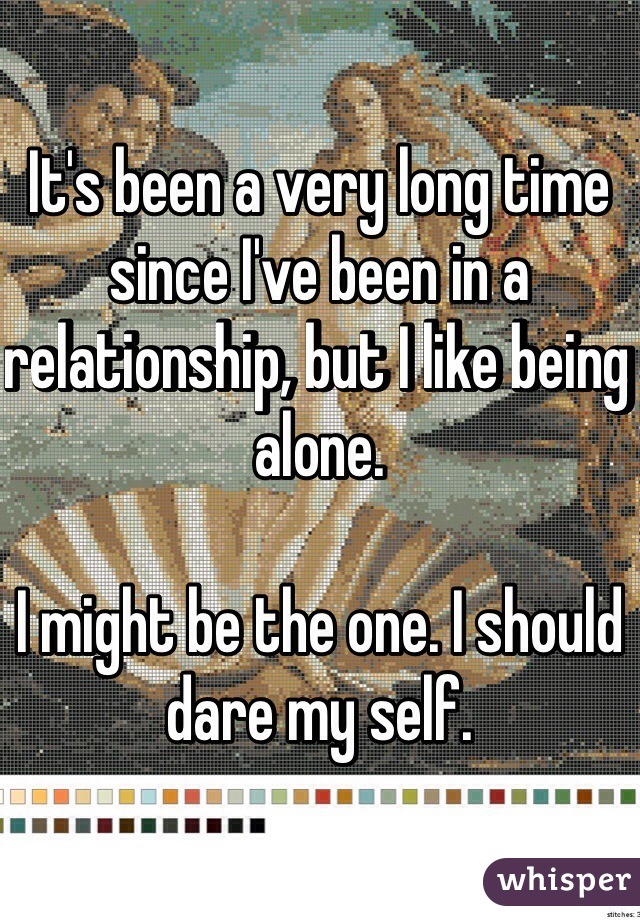 It's been a very long time since I've been in a relationship, but I like being alone. 

I might be the one. I should dare my self.