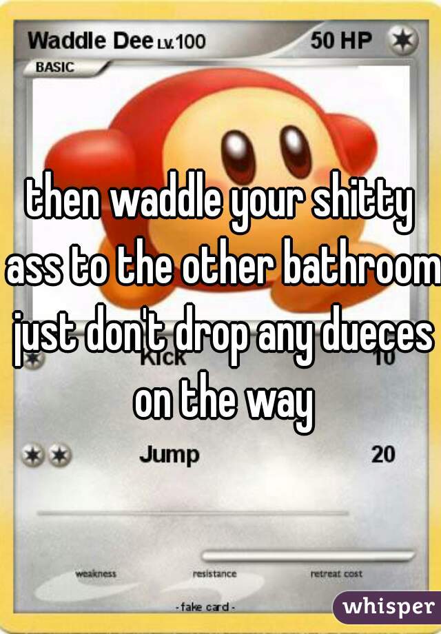 then waddle your shitty ass to the other bathroom just don't drop any dueces on the way